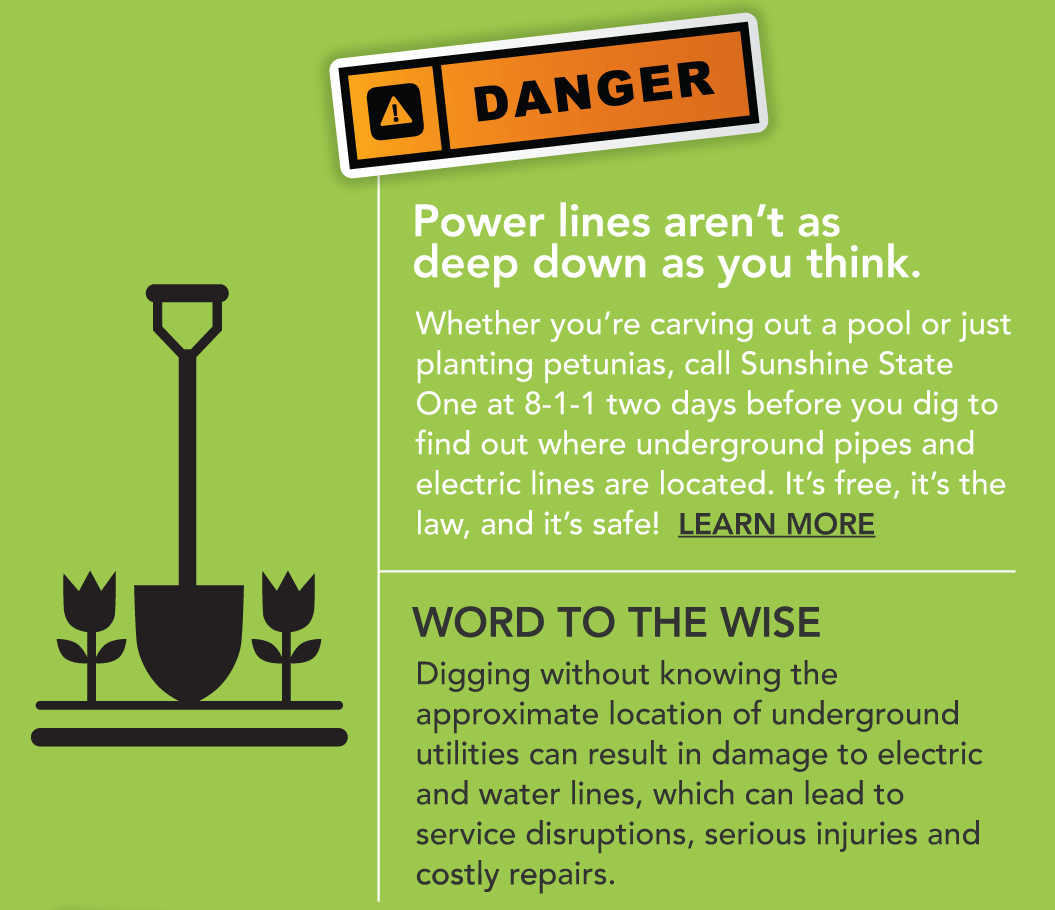 Number 2 Danger: Power lines aren't as deep down as you think. Whether you're carving out a pool or just planting petunias, call Sunshine State One at 8-1-1 two days before you dig to find out where underground pipes and electric lines are located. It's free, it's the law and it's safe. Word to the wise: Digging without knowing the approximate location of underground utilities can result in damage to electric and water lines, which can lead to service disruptions, serious injuries and costly repairs.