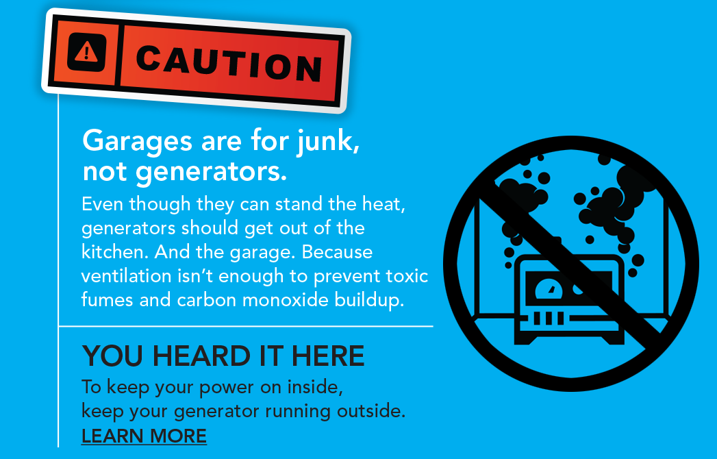 Garages are for junk, not generators. Even though they can stand the heat, generators should get out of the kitchen. And the garage. Because ventilation isn't enough to prevent toxic fumes and carbon monoxide buildup. You heard it here. To keep your power on inside, keep your generator running outside. Learn more.