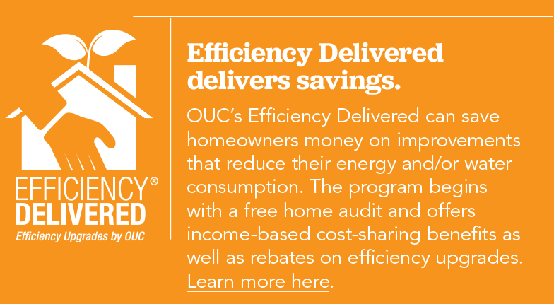 OUC's Efficiency Delivered can save homeowners money on improvements that reduce their energy and/or water consumption. The program begins with a free home audit and offers income-based cost-sharing benefits as well as rebates on efficiency upgrades.